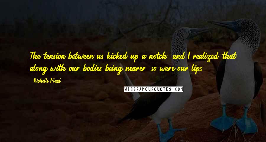 Richelle Mead Quotes: The tension between us kicked up a notch, and I realized that along with our bodies being nearer, so were our lips.