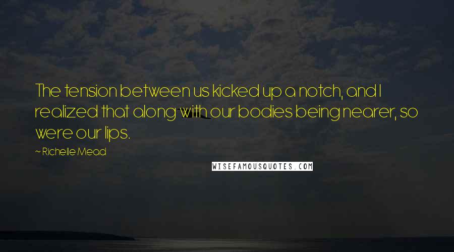 Richelle Mead Quotes: The tension between us kicked up a notch, and I realized that along with our bodies being nearer, so were our lips.