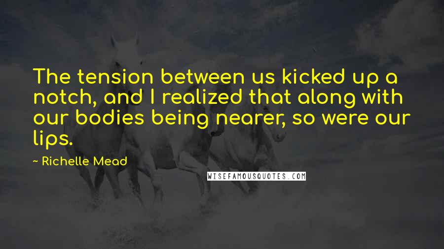 Richelle Mead Quotes: The tension between us kicked up a notch, and I realized that along with our bodies being nearer, so were our lips.