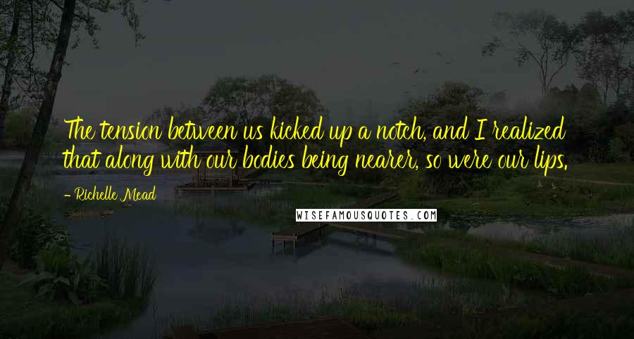 Richelle Mead Quotes: The tension between us kicked up a notch, and I realized that along with our bodies being nearer, so were our lips.