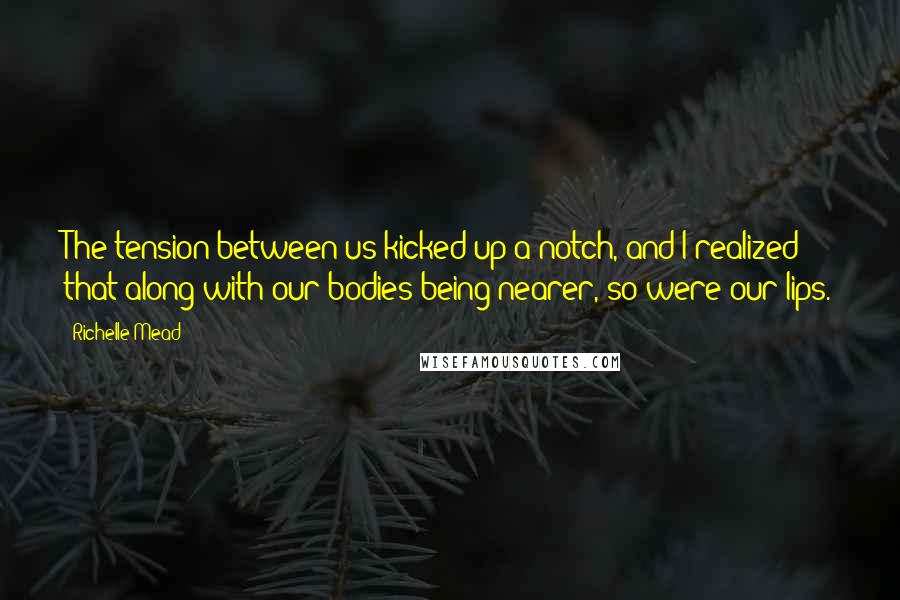 Richelle Mead Quotes: The tension between us kicked up a notch, and I realized that along with our bodies being nearer, so were our lips.