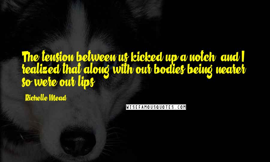 Richelle Mead Quotes: The tension between us kicked up a notch, and I realized that along with our bodies being nearer, so were our lips.