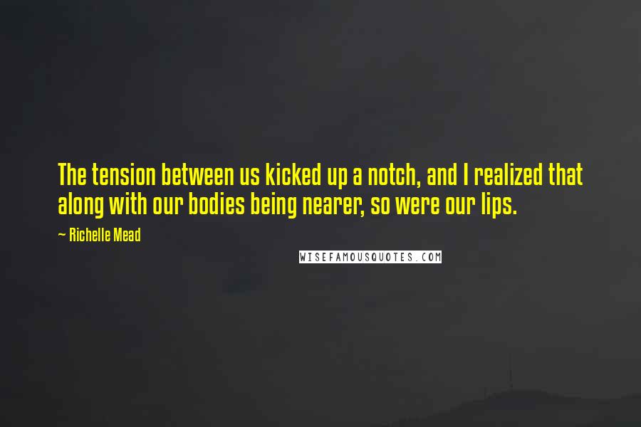 Richelle Mead Quotes: The tension between us kicked up a notch, and I realized that along with our bodies being nearer, so were our lips.