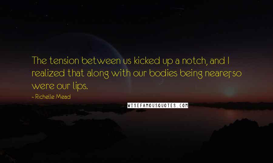 Richelle Mead Quotes: The tension between us kicked up a notch, and I realized that along with our bodies being nearer, so were our lips.