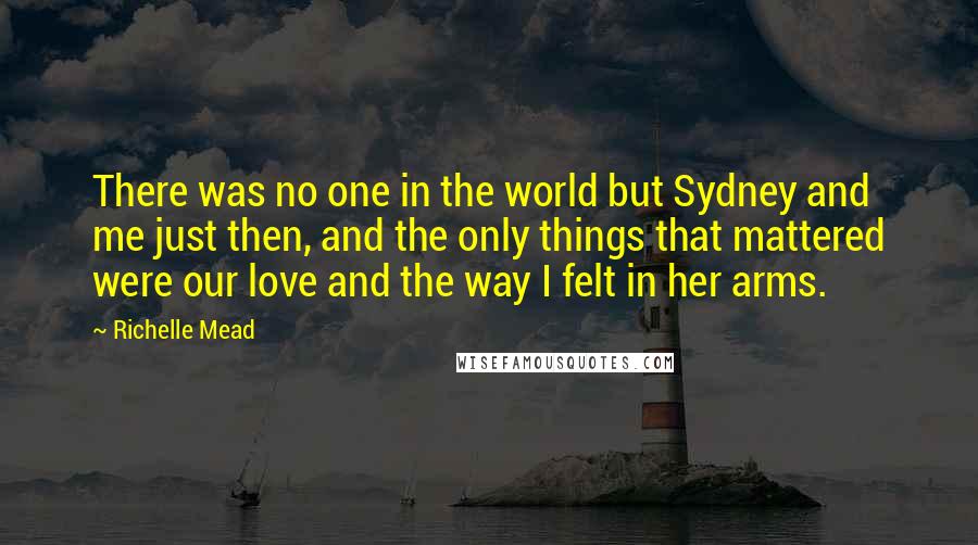 Richelle Mead Quotes: There was no one in the world but Sydney and me just then, and the only things that mattered were our love and the way I felt in her arms.