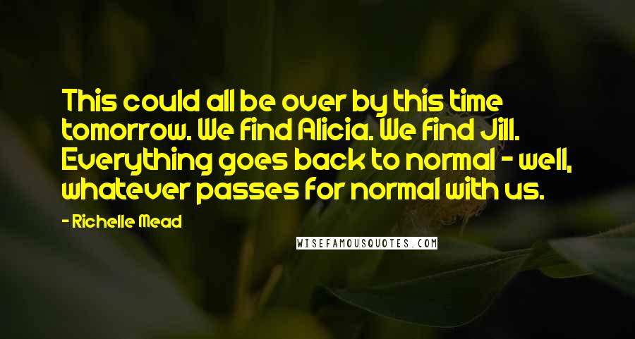 Richelle Mead Quotes: This could all be over by this time tomorrow. We find Alicia. We find Jill. Everything goes back to normal - well, whatever passes for normal with us.