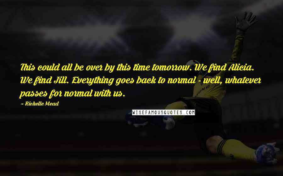 Richelle Mead Quotes: This could all be over by this time tomorrow. We find Alicia. We find Jill. Everything goes back to normal - well, whatever passes for normal with us.