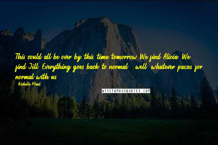 Richelle Mead Quotes: This could all be over by this time tomorrow. We find Alicia. We find Jill. Everything goes back to normal - well, whatever passes for normal with us.