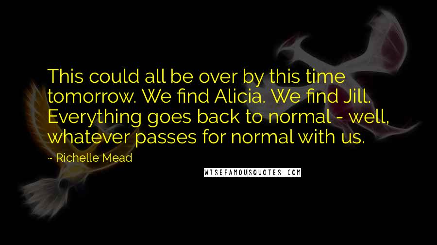 Richelle Mead Quotes: This could all be over by this time tomorrow. We find Alicia. We find Jill. Everything goes back to normal - well, whatever passes for normal with us.