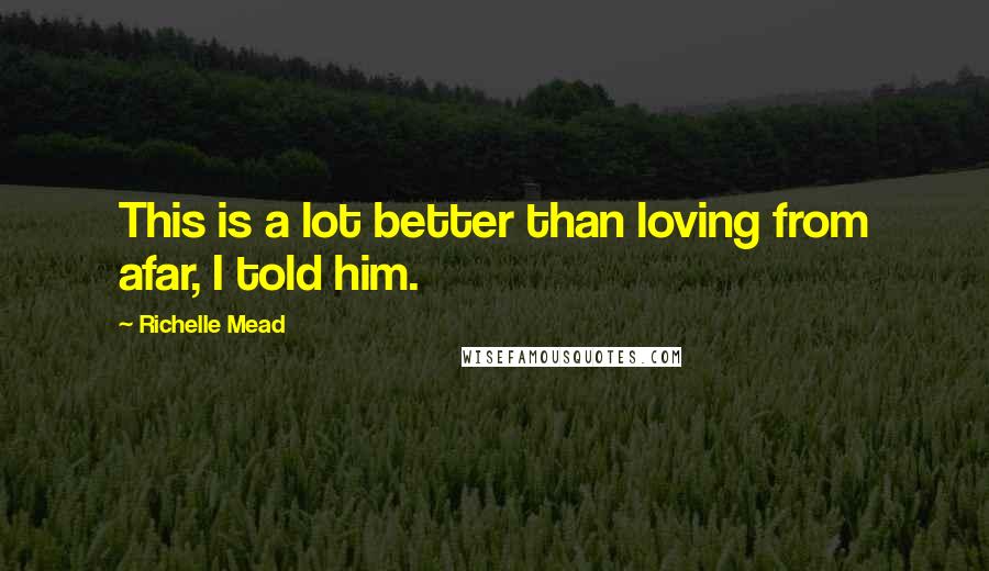 Richelle Mead Quotes: This is a lot better than loving from afar, I told him.