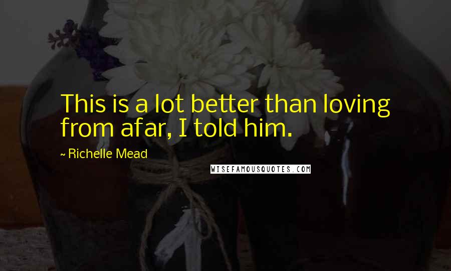 Richelle Mead Quotes: This is a lot better than loving from afar, I told him.