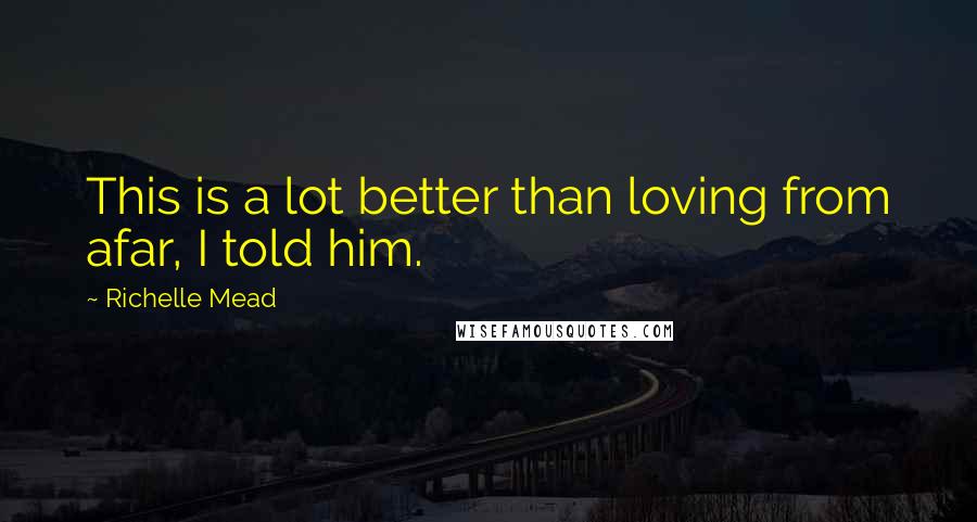 Richelle Mead Quotes: This is a lot better than loving from afar, I told him.