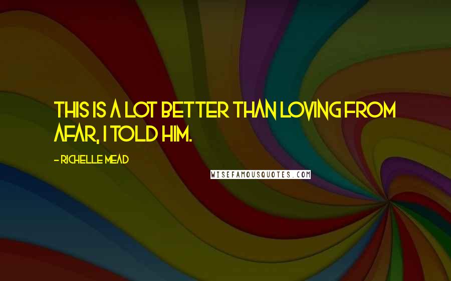 Richelle Mead Quotes: This is a lot better than loving from afar, I told him.