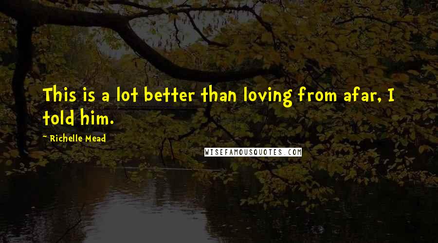 Richelle Mead Quotes: This is a lot better than loving from afar, I told him.