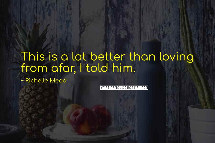 Richelle Mead Quotes: This is a lot better than loving from afar, I told him.