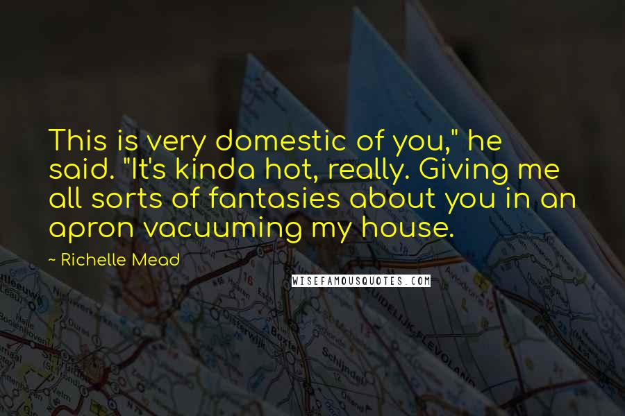 Richelle Mead Quotes: This is very domestic of you," he said. "It's kinda hot, really. Giving me all sorts of fantasies about you in an apron vacuuming my house.