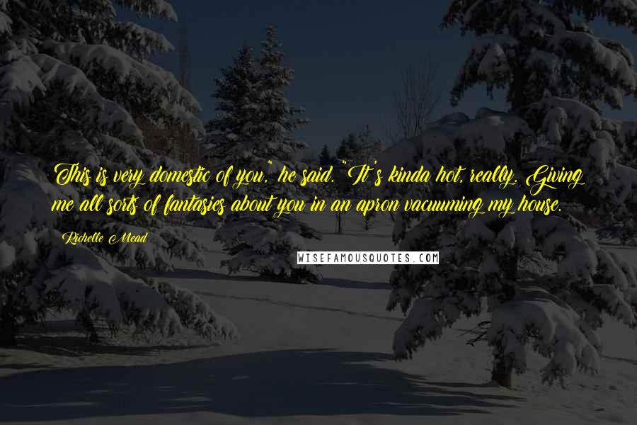 Richelle Mead Quotes: This is very domestic of you," he said. "It's kinda hot, really. Giving me all sorts of fantasies about you in an apron vacuuming my house.