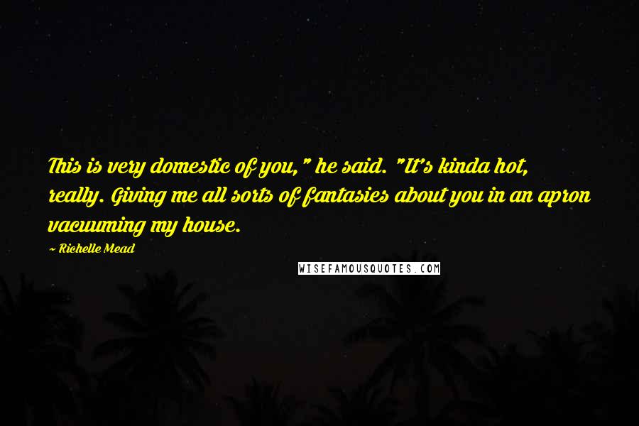 Richelle Mead Quotes: This is very domestic of you," he said. "It's kinda hot, really. Giving me all sorts of fantasies about you in an apron vacuuming my house.