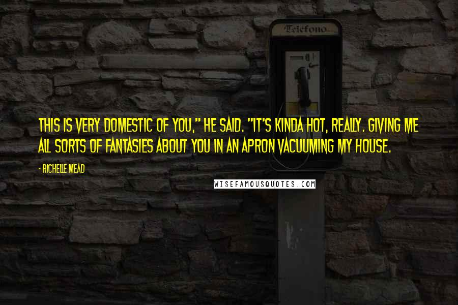 Richelle Mead Quotes: This is very domestic of you," he said. "It's kinda hot, really. Giving me all sorts of fantasies about you in an apron vacuuming my house.