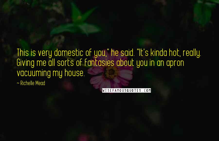 Richelle Mead Quotes: This is very domestic of you," he said. "It's kinda hot, really. Giving me all sorts of fantasies about you in an apron vacuuming my house.