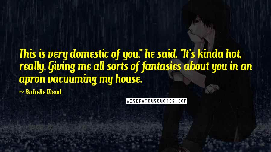 Richelle Mead Quotes: This is very domestic of you," he said. "It's kinda hot, really. Giving me all sorts of fantasies about you in an apron vacuuming my house.