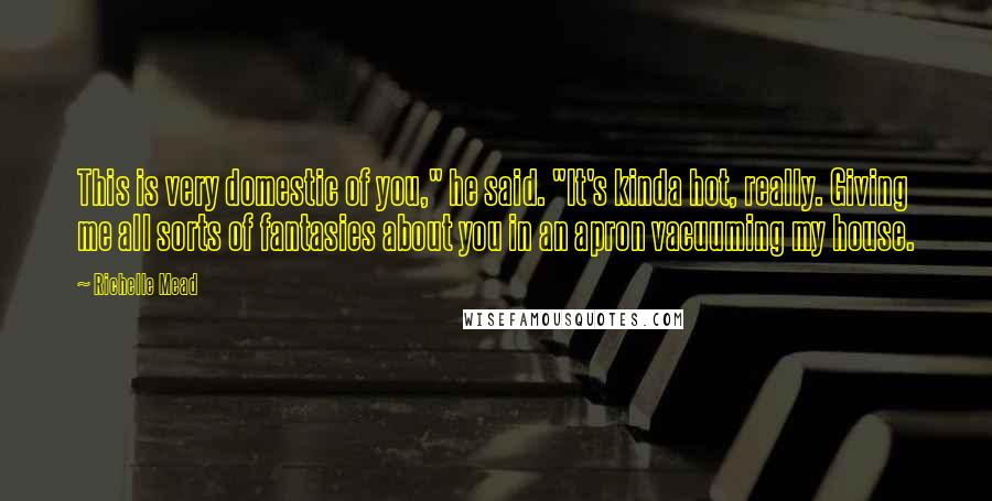 Richelle Mead Quotes: This is very domestic of you," he said. "It's kinda hot, really. Giving me all sorts of fantasies about you in an apron vacuuming my house.