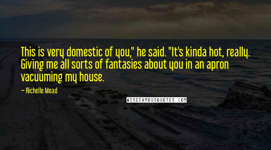 Richelle Mead Quotes: This is very domestic of you," he said. "It's kinda hot, really. Giving me all sorts of fantasies about you in an apron vacuuming my house.