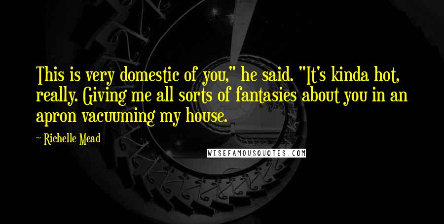 Richelle Mead Quotes: This is very domestic of you," he said. "It's kinda hot, really. Giving me all sorts of fantasies about you in an apron vacuuming my house.