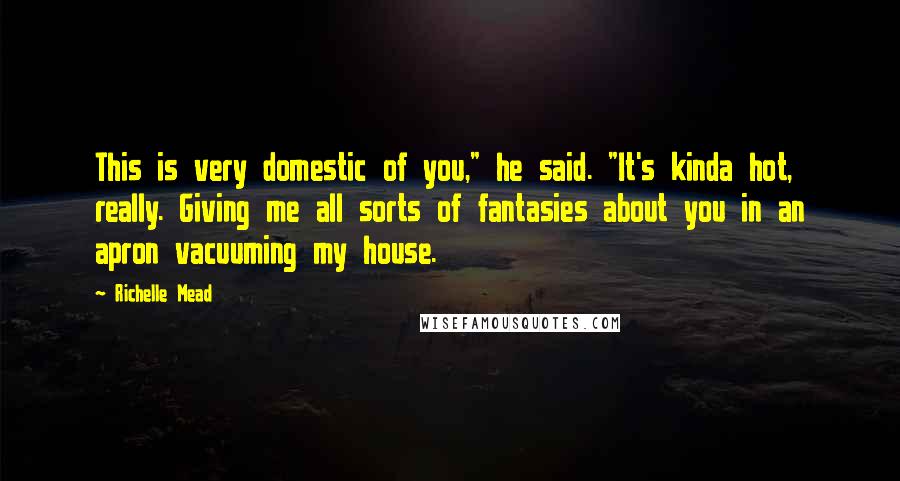 Richelle Mead Quotes: This is very domestic of you," he said. "It's kinda hot, really. Giving me all sorts of fantasies about you in an apron vacuuming my house.