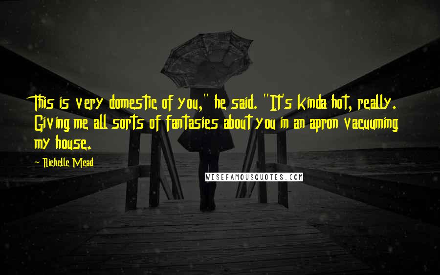 Richelle Mead Quotes: This is very domestic of you," he said. "It's kinda hot, really. Giving me all sorts of fantasies about you in an apron vacuuming my house.