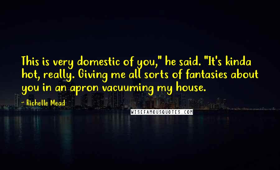 Richelle Mead Quotes: This is very domestic of you," he said. "It's kinda hot, really. Giving me all sorts of fantasies about you in an apron vacuuming my house.