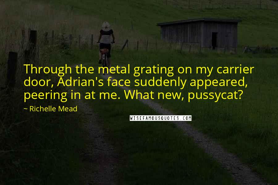 Richelle Mead Quotes: Through the metal grating on my carrier door, Adrian's face suddenly appeared, peering in at me. What new, pussycat?