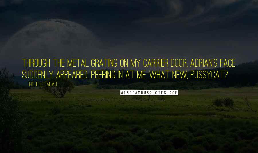 Richelle Mead Quotes: Through the metal grating on my carrier door, Adrian's face suddenly appeared, peering in at me. What new, pussycat?