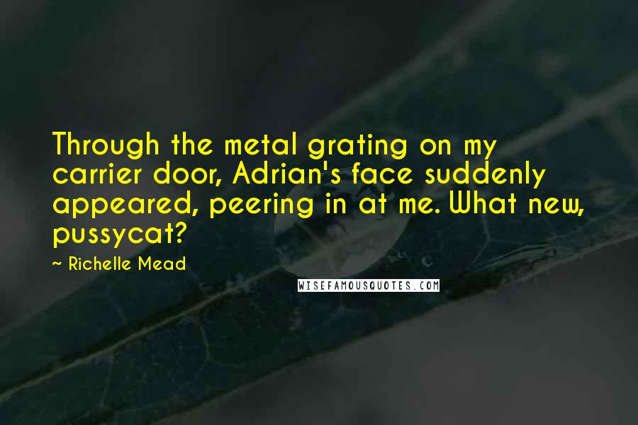 Richelle Mead Quotes: Through the metal grating on my carrier door, Adrian's face suddenly appeared, peering in at me. What new, pussycat?