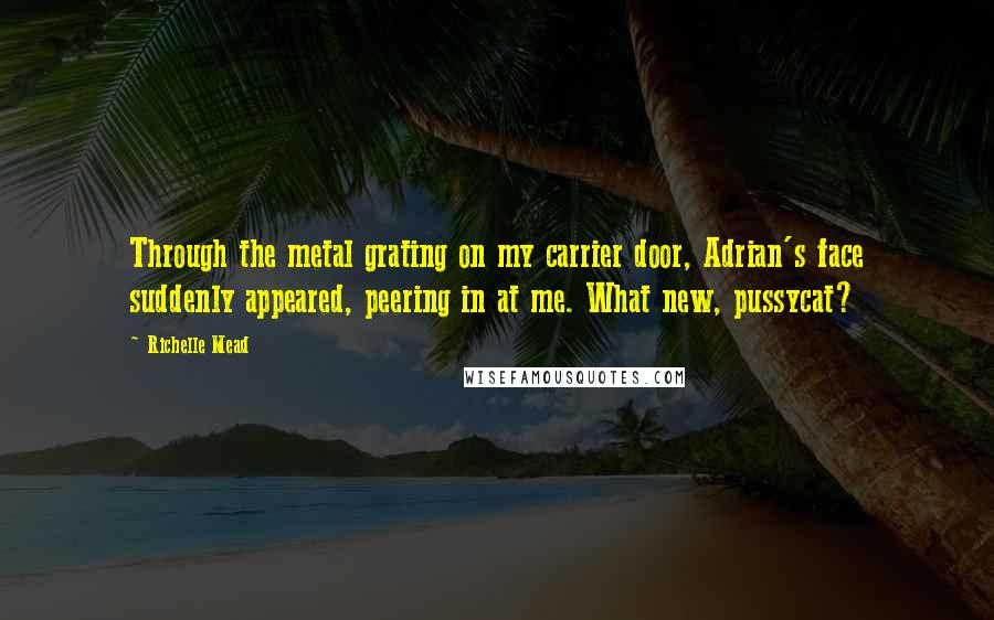 Richelle Mead Quotes: Through the metal grating on my carrier door, Adrian's face suddenly appeared, peering in at me. What new, pussycat?