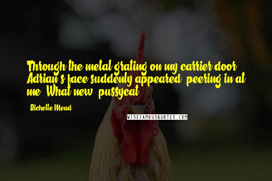 Richelle Mead Quotes: Through the metal grating on my carrier door, Adrian's face suddenly appeared, peering in at me. What new, pussycat?