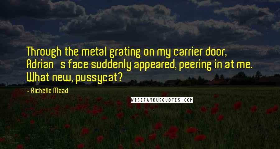 Richelle Mead Quotes: Through the metal grating on my carrier door, Adrian's face suddenly appeared, peering in at me. What new, pussycat?