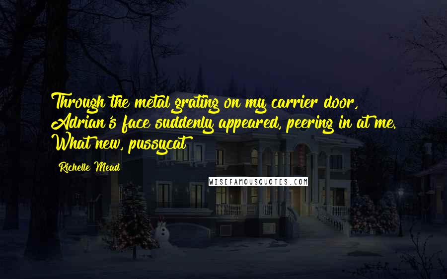 Richelle Mead Quotes: Through the metal grating on my carrier door, Adrian's face suddenly appeared, peering in at me. What new, pussycat?