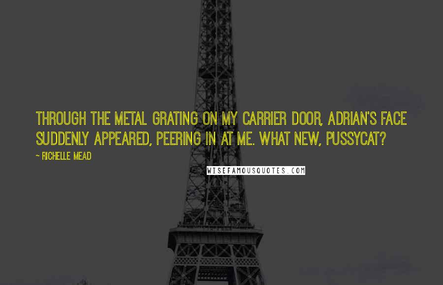 Richelle Mead Quotes: Through the metal grating on my carrier door, Adrian's face suddenly appeared, peering in at me. What new, pussycat?