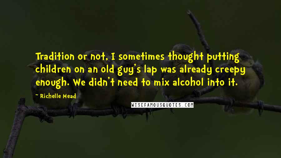 Richelle Mead Quotes: Tradition or not, I sometimes thought putting children on an old guy's lap was already creepy enough. We didn't need to mix alcohol into it.