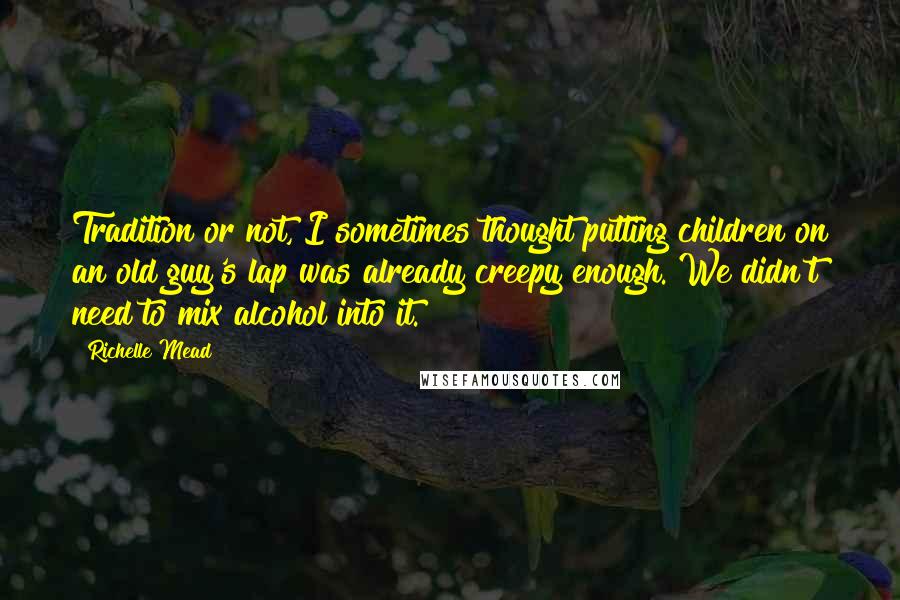 Richelle Mead Quotes: Tradition or not, I sometimes thought putting children on an old guy's lap was already creepy enough. We didn't need to mix alcohol into it.