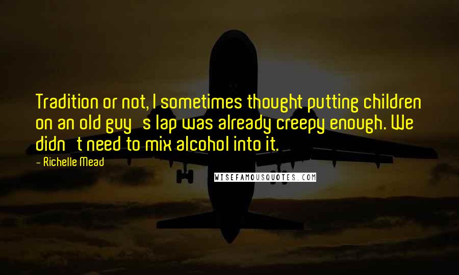 Richelle Mead Quotes: Tradition or not, I sometimes thought putting children on an old guy's lap was already creepy enough. We didn't need to mix alcohol into it.