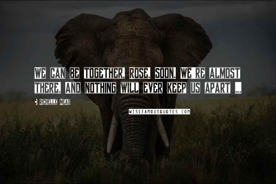 Richelle Mead Quotes: We can be together, Rose. Soon. We're almost there. And nothing will ever keep us apart ...