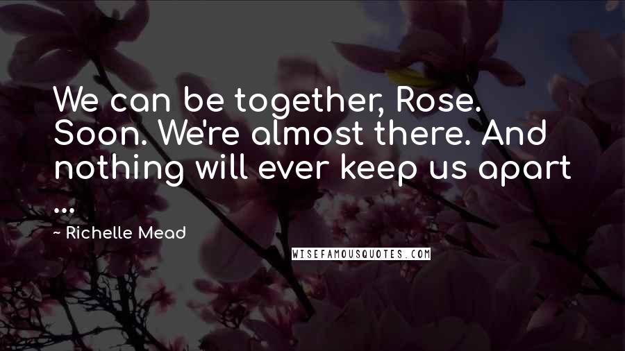 Richelle Mead Quotes: We can be together, Rose. Soon. We're almost there. And nothing will ever keep us apart ...