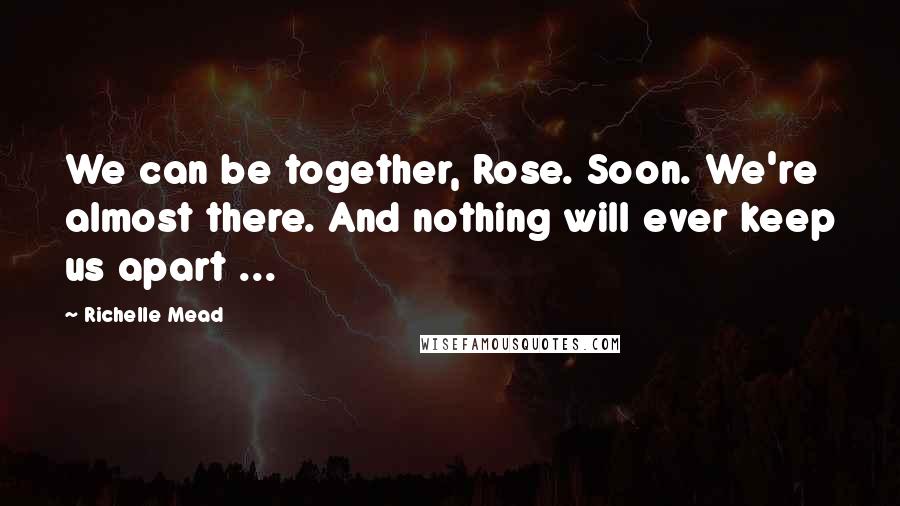 Richelle Mead Quotes: We can be together, Rose. Soon. We're almost there. And nothing will ever keep us apart ...