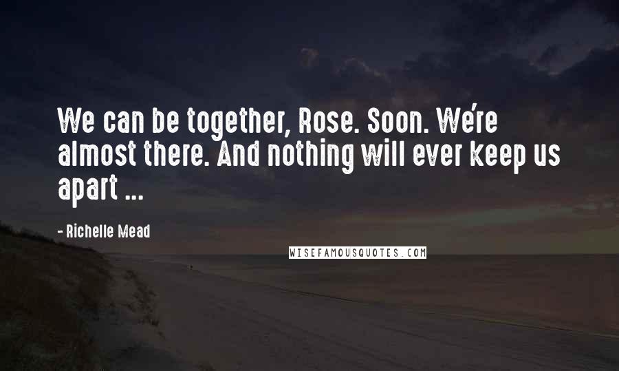 Richelle Mead Quotes: We can be together, Rose. Soon. We're almost there. And nothing will ever keep us apart ...