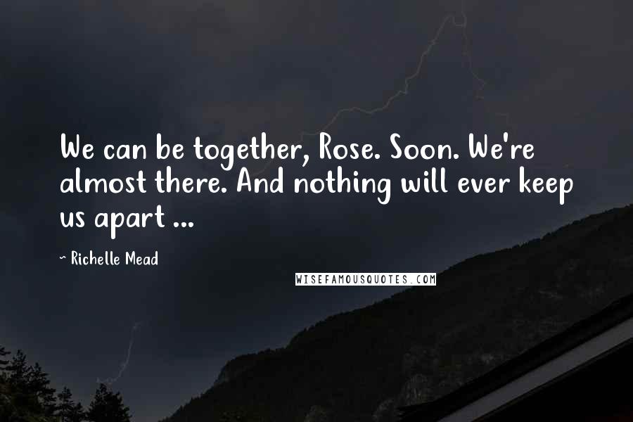 Richelle Mead Quotes: We can be together, Rose. Soon. We're almost there. And nothing will ever keep us apart ...