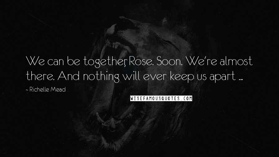 Richelle Mead Quotes: We can be together, Rose. Soon. We're almost there. And nothing will ever keep us apart ...