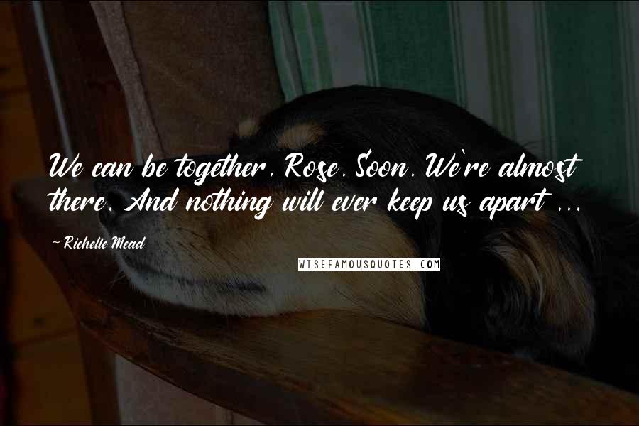 Richelle Mead Quotes: We can be together, Rose. Soon. We're almost there. And nothing will ever keep us apart ...