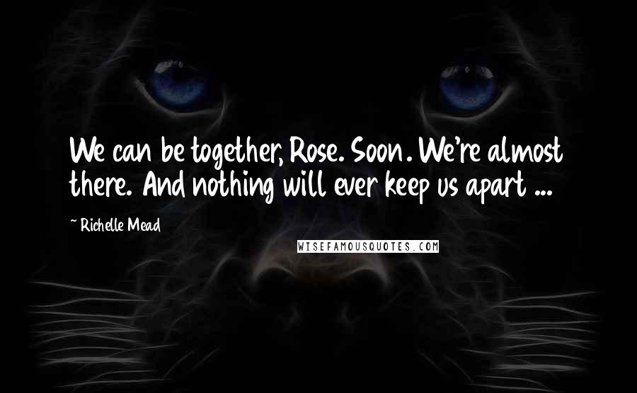 Richelle Mead Quotes: We can be together, Rose. Soon. We're almost there. And nothing will ever keep us apart ...